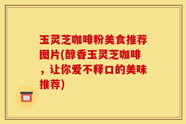 玉灵芝咖啡粉美食推荐图片(醇香玉灵芝咖啡，让你爱不释口的美味推荐)