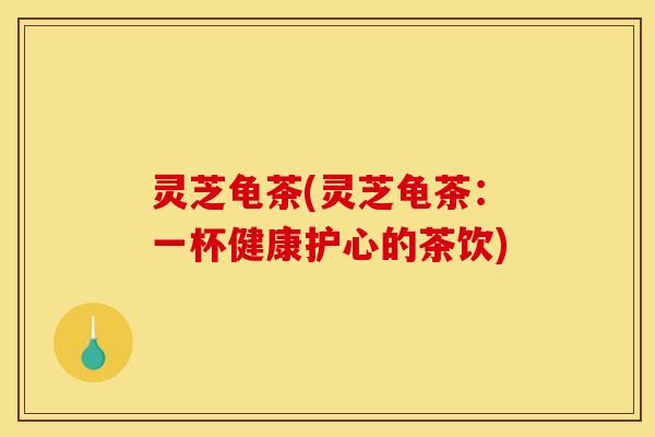 灵芝龟茶(灵芝龟茶:一杯健康护心的茶饮) 灵芝龟茶(灵芝龟茶:一杯健康护心的茶饮)