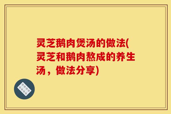 灵芝鹅肉煲汤的做法(灵芝和鹅肉熬成的养生汤,做法分享) 灵芝鹅肉煲汤的做法(灵芝和鹅肉熬成的养生汤,做法分享)