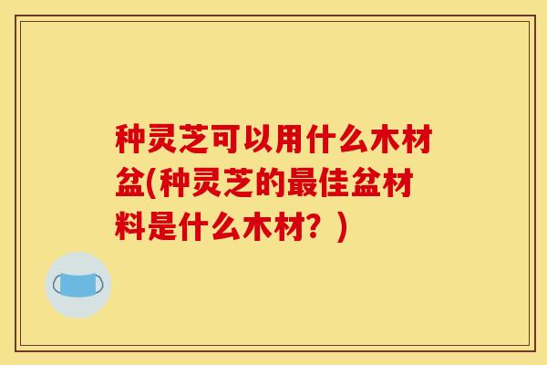 种灵芝可以用什么木材盆(种灵芝的佳盆材料是什么木材?) 种灵芝可以用什么木材盆(种灵芝的佳盆材料是什么木材?)