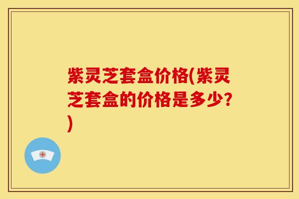 紫灵芝套盒价格(紫灵芝套盒的价格是多少?) 紫灵芝套盒价格(紫灵芝套盒的价格是多少?)