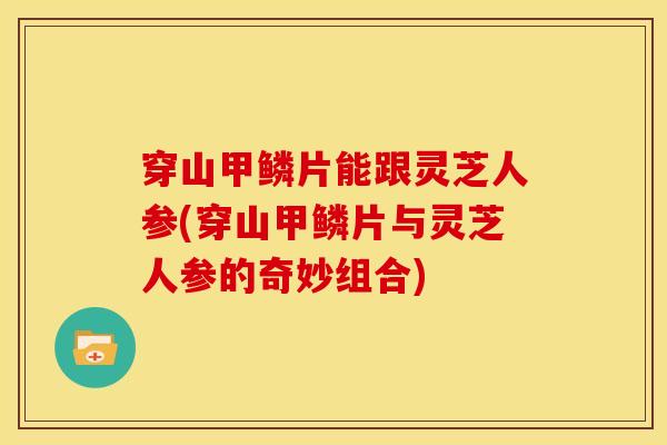 穿山甲鳞片能跟灵芝人参(穿山甲鳞片与灵芝人参的奇妙组合)