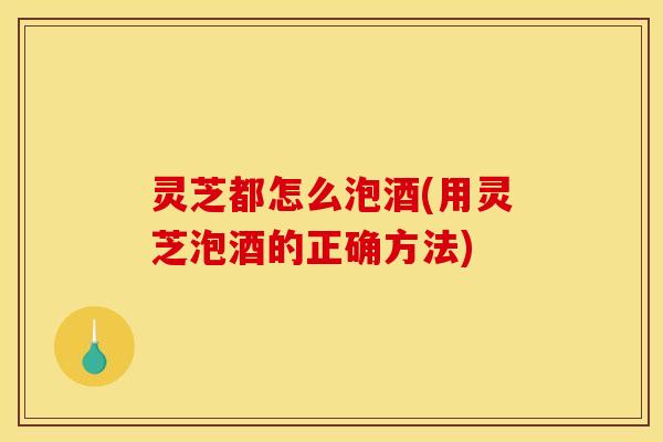 灵芝都怎么泡酒(用灵芝泡酒的正确方法) 灵芝都怎么泡酒(用灵芝泡酒的正确方法)