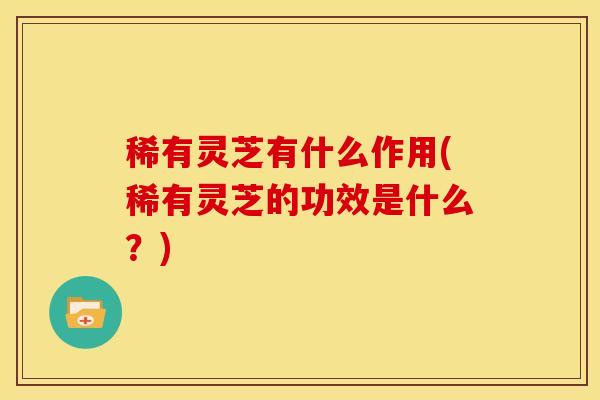 稀有灵芝有什么作用(稀有灵芝的功效是什么?) 稀有灵芝有什么作用(稀有灵芝的功效是什么?)
