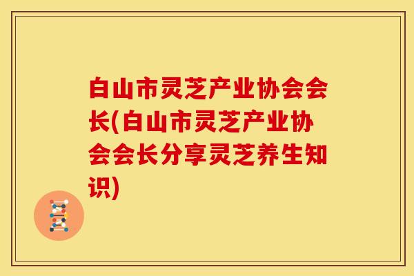 白山市灵芝产业协会会长(白山市灵芝产业协会会长分享灵芝养生知识) 白山市灵芝产业协会会长(白山市灵芝产业协会会长分享灵芝养生知识)