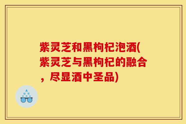 紫灵芝和黑枸杞泡酒(紫灵芝与黑枸杞的融合,尽显酒中圣品) 紫灵芝和黑枸杞泡酒(紫灵芝与黑枸杞的融合,尽显酒中圣品)