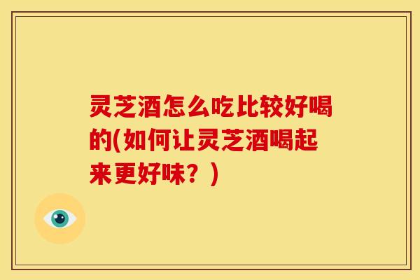 灵芝酒怎么吃比较好喝的(如何让灵芝酒喝起来更好味?) 灵芝酒怎么吃比较好喝的(如何让灵芝酒喝起来更好味?)