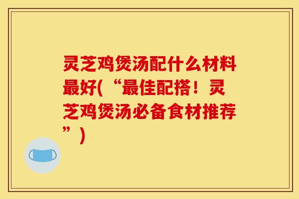 灵芝鸡煲汤配什么材料好(“佳配搭!灵芝鸡煲汤必备食材推荐”) 灵芝鸡煲汤配什么材料好(“佳配搭!灵芝鸡煲汤必备食材推荐”)