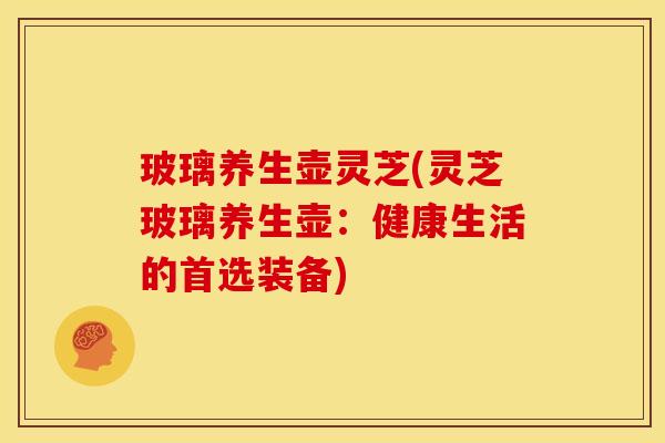 玻璃养生壶灵芝(灵芝玻璃养生壶:健康生活的首选装备) 玻璃养生壶灵芝(灵芝玻璃养生壶:健康生活的首选装备)