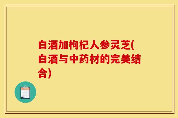 白酒加枸杞人参灵芝(白酒与材的完美结合) 白酒加枸杞人参灵芝(白酒与材的完美结合)