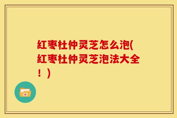 红枣杜仲灵芝怎么泡(红枣杜仲灵芝泡法大全!) 红枣杜仲灵芝怎么泡(红枣杜仲灵芝泡法大全!)