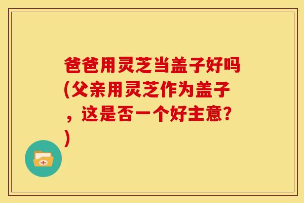 爸爸用灵芝当盖子好吗(父亲用灵芝作为盖子,这是否一个好主意?) 爸爸用灵芝当盖子好吗(父亲用灵芝作为盖子,这是否一个好主意?)