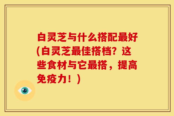 白灵芝与什么搭配好(白灵芝佳搭档?这些食材与它搭,提高免疫力!) 白灵芝与什么搭配好(白灵芝佳搭档?这些食材与它搭,提高免疫力!)