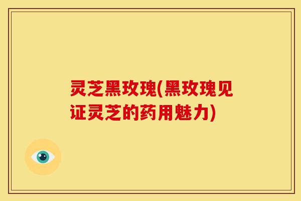 灵芝黑玫瑰(黑玫瑰见证灵芝的药用魅力)