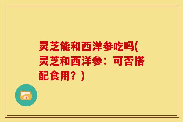 灵芝能和西洋参吃吗(灵芝和西洋参:可否搭配食用?) 灵芝能和西洋参吃吗(灵芝和西洋参:可否搭配食用?)