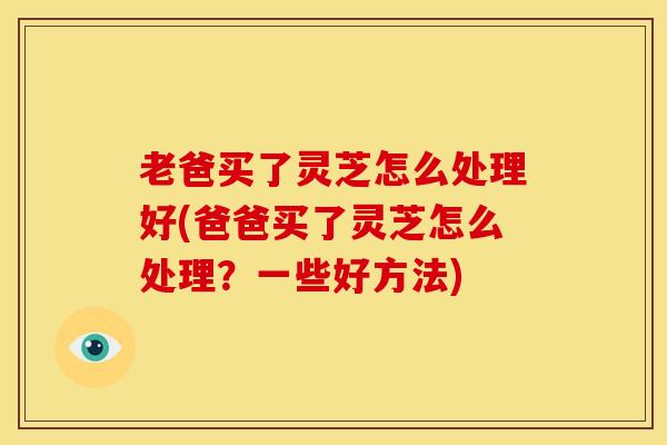 老爸买了灵芝怎么处理好(爸爸买了灵芝怎么处理?一些好方法) 老爸买了灵芝怎么处理好(爸爸买了灵芝怎么处理?一些好方法)