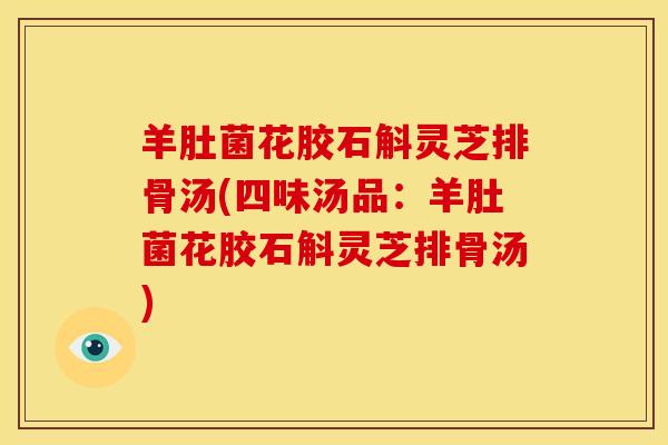 羊肚菌花胶石斛灵芝排骨汤(四味汤品:羊肚菌花胶石斛灵芝排骨汤) 羊肚菌花胶石斛灵芝排骨汤(四味汤品:羊肚菌花胶石斛灵芝排骨汤)
