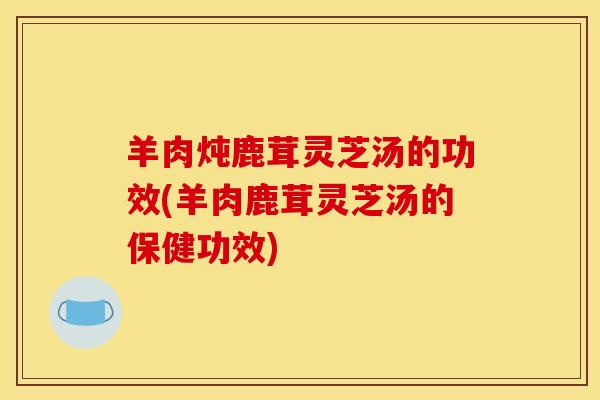 羊肉炖鹿茸灵芝汤的功效(羊肉鹿茸灵芝汤的保健功效) 羊肉炖鹿茸灵芝汤的功效(羊肉鹿茸灵芝汤的保健功效)