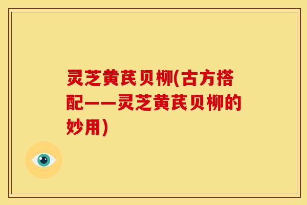 灵芝黄芪贝柳(古方搭配——灵芝黄芪贝柳的妙用) 灵芝黄芪贝柳(古方搭配——灵芝黄芪贝柳的妙用)