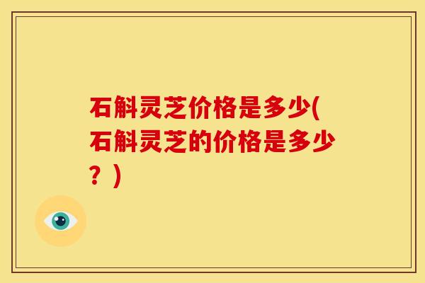石斛灵芝价格是多少(石斛灵芝的价格是多少?) 石斛灵芝价格是多少(石斛灵芝的价格是多少?)
