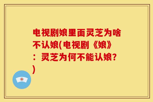 电视剧娘里面灵芝为啥不认娘(电视剧《娘》:灵芝为何不能认娘?) 电视剧娘里面灵芝为啥不认娘(电视剧《娘》:灵芝为何不能认娘?)