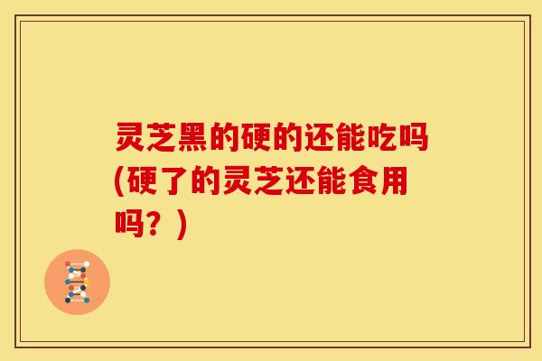 灵芝黑的硬的还能吃吗(硬了的灵芝还能食用吗?) 灵芝黑的硬的还能吃吗(硬了的灵芝还能食用吗?)