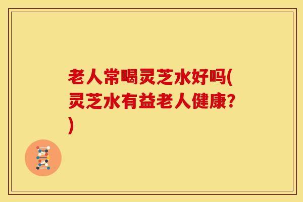 老人常喝灵芝水好吗(灵芝水有益老人健康?) 老人常喝灵芝水好吗(灵芝水有益老人健康?)