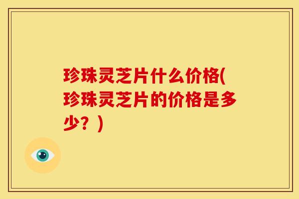 珍珠灵芝片什么价格(珍珠灵芝片的价格是多少?) 珍珠灵芝片什么价格(珍珠灵芝片的价格是多少?)