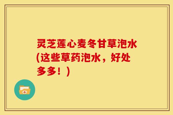 灵芝莲心麦冬甘草泡水(这些草药泡水,好处多多!) 灵芝莲心麦冬甘草泡水(这些草药泡水,好处多多!)