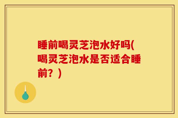 睡前喝灵芝泡水好吗(喝灵芝泡水是否适合睡前?) 睡前喝灵芝泡水好吗(喝灵芝泡水是否适合睡前?)
