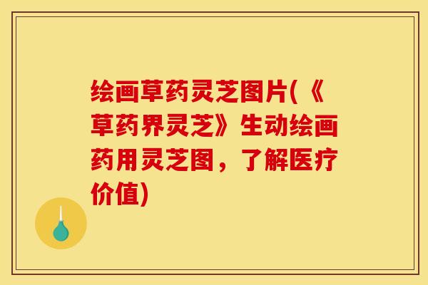 绘画草药灵芝图片(《草药界灵芝》生动绘画药用灵芝图,了解医疗价值) 绘画草药灵芝图片(《草药界灵芝》生动绘画药用灵芝图,了解医疗价值)