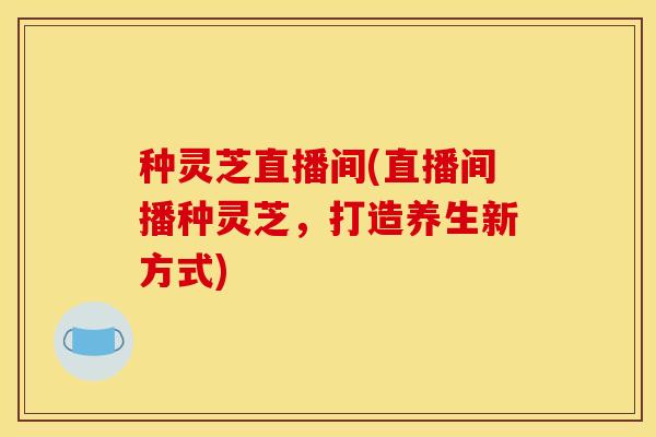 种灵芝直播间(直播间播种灵芝,打造养生新方式) 种灵芝直播间(直播间播种灵芝,打造养生新方式)