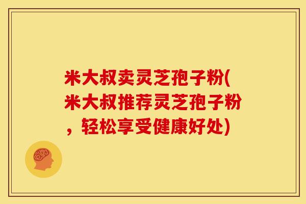 米大叔卖灵芝孢子粉(米大叔推荐灵芝孢子粉,轻松享受健康好处) 米大叔卖灵芝孢子粉(米大叔推荐灵芝孢子粉,轻松享受健康好处)