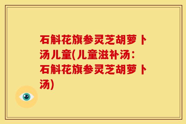石斛花旗参灵芝胡萝卜汤儿童(儿童滋补汤:石斛花旗参灵芝胡萝卜汤) 石斛花旗参灵芝胡萝卜汤儿童(儿童滋补汤:石斛花旗参灵芝胡萝卜汤)