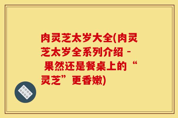 肉灵芝太岁大全(肉灵芝太岁全系列介绍 - 果然还是餐桌上的“灵芝”更香嫩)