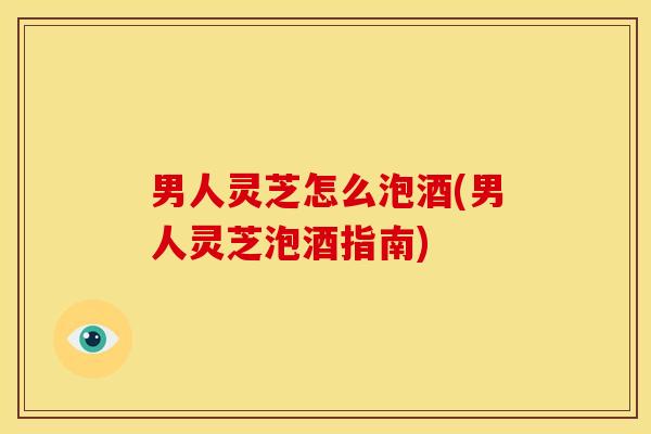 男人灵芝怎么泡酒(男人灵芝泡酒指南) 男人灵芝怎么泡酒(男人灵芝泡酒指南)