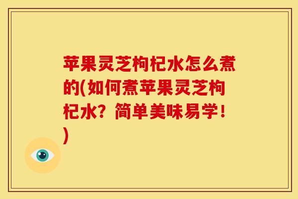 苹果灵芝枸杞水怎么煮的(如何煮苹果灵芝枸杞水？简单美味易学！)