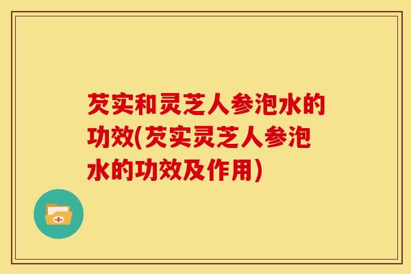 芡实和灵芝人参泡水的功效(芡实灵芝人参泡水的功效及作用)