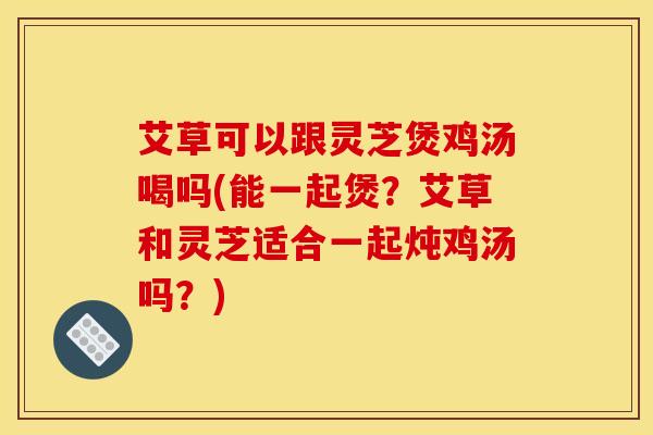 艾草可以跟灵芝煲鸡汤喝吗(能一起煲？艾草和灵芝适合一起炖鸡汤吗？)