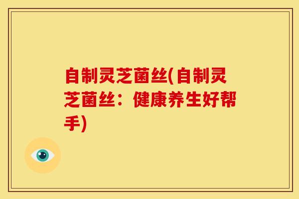 自制灵芝菌丝(自制灵芝菌丝：健康养生好帮手)