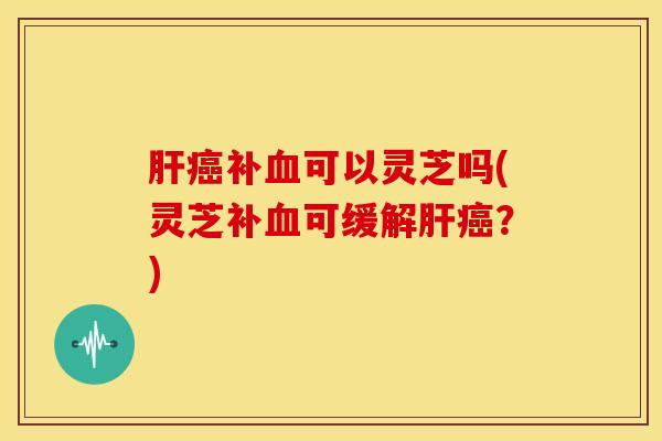 补可以灵芝吗(灵芝补可缓解？)