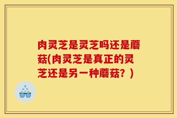 肉灵芝是灵芝吗还是蘑菇(肉灵芝是真正的灵芝还是另一种蘑菇？)