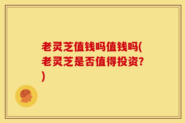 老灵芝值钱吗值钱吗(老灵芝是否值得投资？)