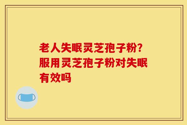 老人灵芝孢子粉？服用灵芝孢子粉对有效吗