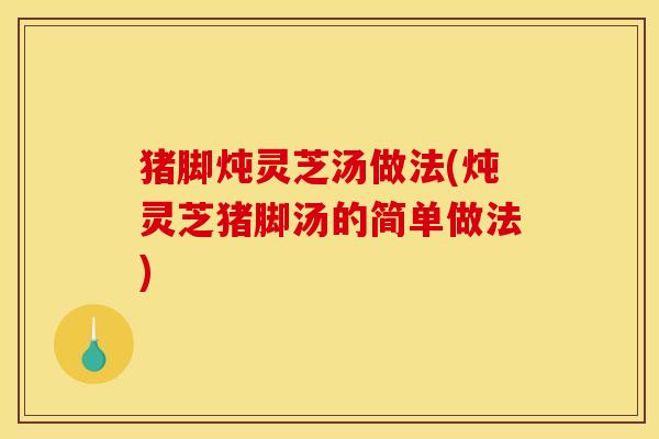 猪脚炖灵芝汤做法(炖灵芝猪脚汤的简单做法)