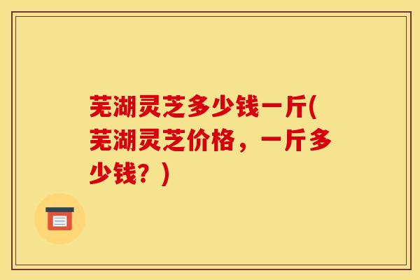 芜湖灵芝多少钱一斤(芜湖灵芝价格，一斤多少钱？)