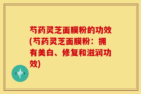 芍药灵芝面膜粉的功效(芍药灵芝面膜粉:拥有美白、修复和滋润功效) 芍药灵芝面膜粉的功效(芍药灵芝面膜粉:拥有美白、修复和滋润功效)