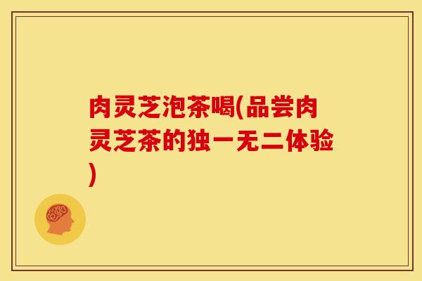 肉灵芝泡茶喝(品尝肉灵芝茶的独一无二体验) 肉灵芝泡茶喝(品尝肉灵芝茶的独一无二体验)