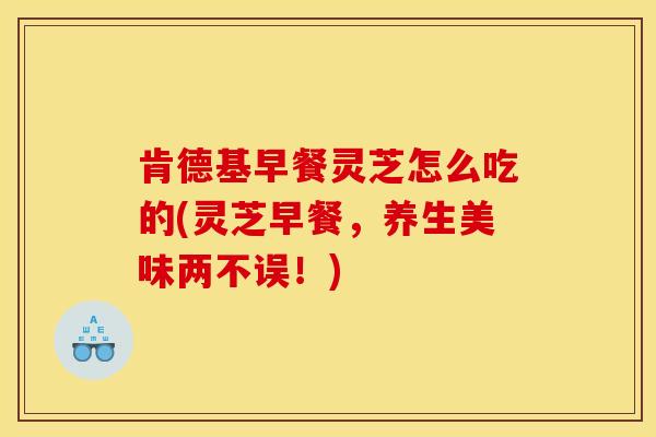 肯德基早餐灵芝怎么吃的(灵芝早餐,养生美味两不误!) 肯德基早餐灵芝怎么吃的(灵芝早餐,养生美味两不误!)