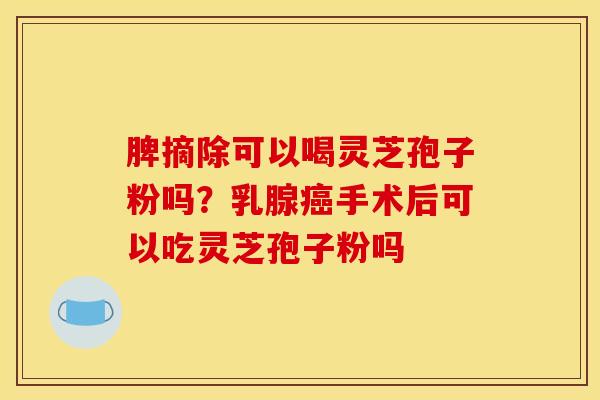 脾摘除可以喝灵芝孢子粉吗?乳腺手术后可以吃灵芝孢子粉吗 脾摘除可以喝灵芝孢子粉吗?乳腺手术后可以吃灵芝孢子粉吗